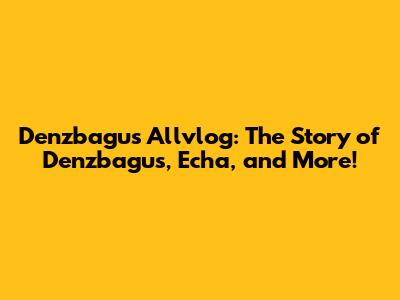 Denzbagus Allvlog: The Story of Denzbagus, Echa, and More!