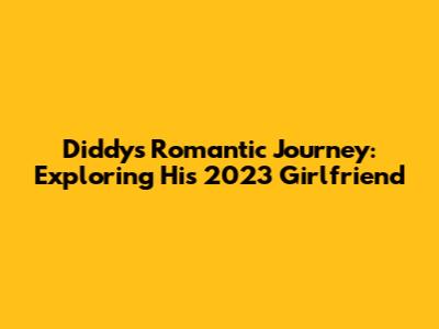 Diddy's Romantic Journey: Exploring His 2023 Girlfriend