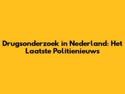 Drugsonderzoek in Nederland: Het Laatste Politienieuws