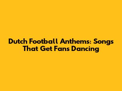 Dutch Football Anthems: Songs That Get Fans Dancing
