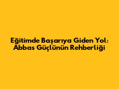 Eğitimde Başarıya Giden Yol: Abbas Güçlü'nün Rehberliği
