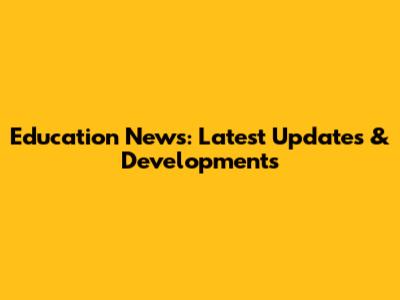 Education News: Latest Updates & Developments