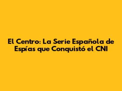El Centro: La Serie Española de Espías que Conquistó el CNI