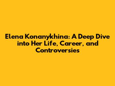 Elena Konanykhina: A Deep Dive into Her Life, Career, and Controversies