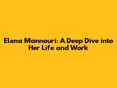 Elena Mannouri: A Deep Dive into Her Life and Work
