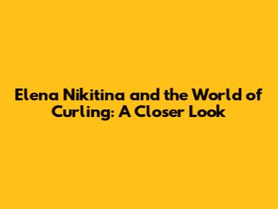 Elena Nikitina and the World of Curling: A Closer Look
