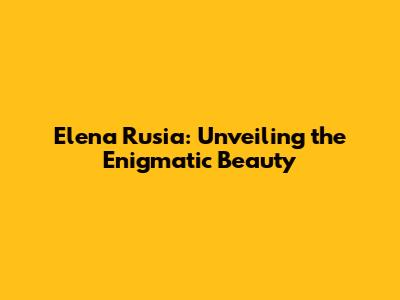 Elena Rusia: Unveiling the Enigmatic Beauty