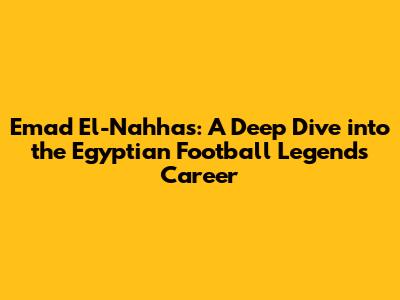 Emad El-Nahhas: A Deep Dive into the Egyptian Football Legend's Career