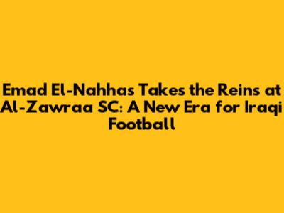 Emad El-Nahhas Takes the Reins at Al-Zawraa SC: A New Era for Iraqi Football
