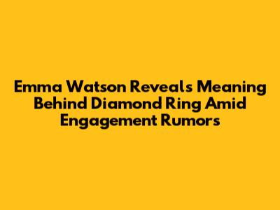 Emma Watson Reveals Meaning Behind Diamond Ring Amid Engagement Rumors