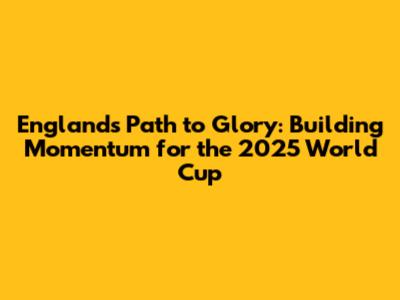 England's Path to Glory: Building Momentum for the 2025 World Cup