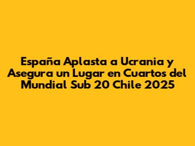 España Aplasta a Ucrania y Asegura un Lugar en Cuartos del Mundial Sub 20 Chile 2025