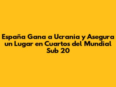 España Gana a Ucrania y Asegura un Lugar en Cuartos del Mundial Sub 20