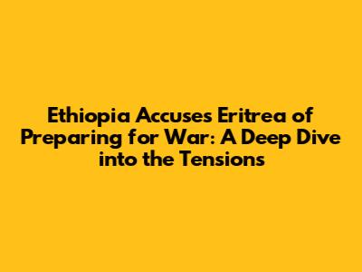 Ethiopia Accuses Eritrea of Preparing for War: A Deep Dive into the Tensions