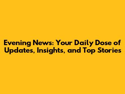 Evening News: Your Daily Dose of Updates, Insights, and Top Stories