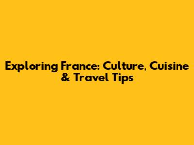 Exploring France: Culture, Cuisine & Travel Tips