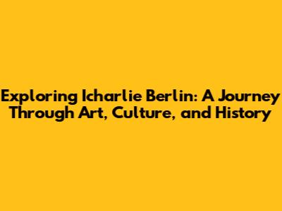 Exploring Icharlie Berlin: A Journey Through Art, Culture, and History