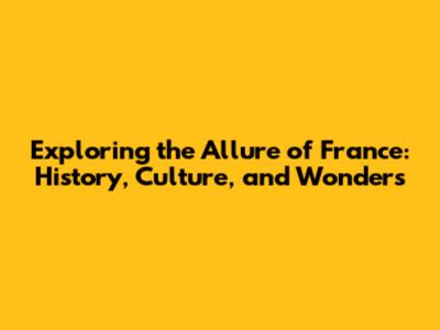 Exploring the Allure of France: History, Culture, and Wonders