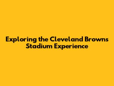 Exploring the Cleveland Browns Stadium Experience