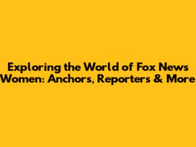 Exploring the World of Fox News Women: Anchors, Reporters & More