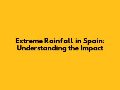 Extreme Rainfall in Spain: Understanding the Impact
