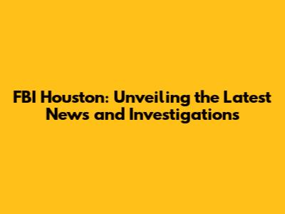 FBI Houston: Unveiling the Latest News and Investigations