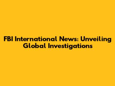 FBI International News: Unveiling Global Investigations
