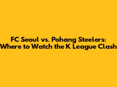 FC Seoul vs. Pohang Steelers: Where to Watch the K League Clash