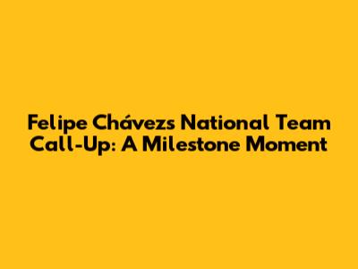 Felipe Chávez's National Team Call-Up: A Milestone Moment