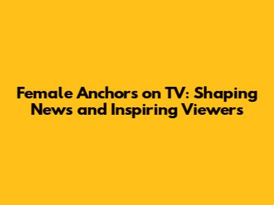 Female Anchors on TV: Shaping News and Inspiring Viewers