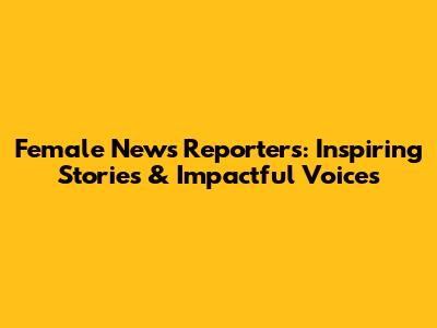 Female News Reporters: Inspiring Stories & Impactful Voices