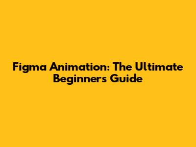 Figma Animation: The Ultimate Beginner's Guide