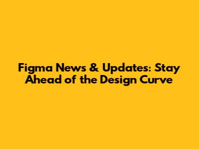 Figma News & Updates: Stay Ahead of the Design Curve