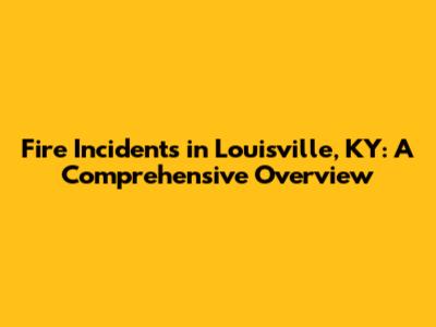 Fire Incidents in Louisville, KY: A Comprehensive Overview