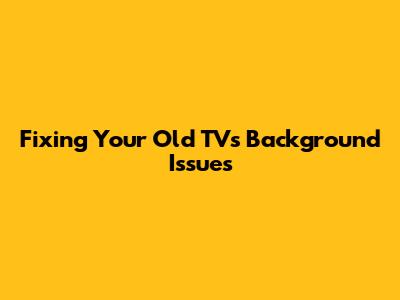 Fixing Your Old TV's Background Issues
