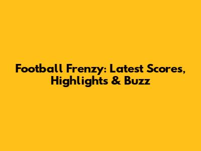 Football Frenzy: Latest Scores, Highlights & Buzz
