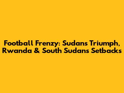 Football Frenzy: Sudan's Triumph, Rwanda & South Sudan's Setbacks