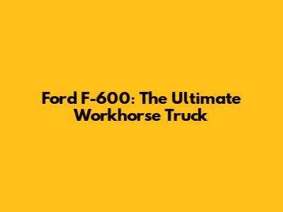 Ford F-600: The Ultimate Workhorse Truck