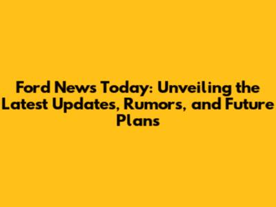 Ford News Today: Unveiling the Latest Updates, Rumors, and Future Plans