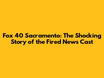 Fox 40 Sacramento: The Shocking Story of the Fired News Cast