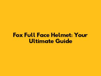 Fox Full Face Helmet: Your Ultimate Guide