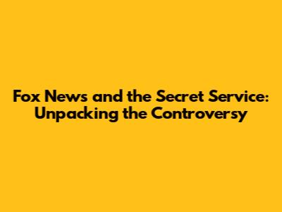 Fox News and the Secret Service: Unpacking the Controversy