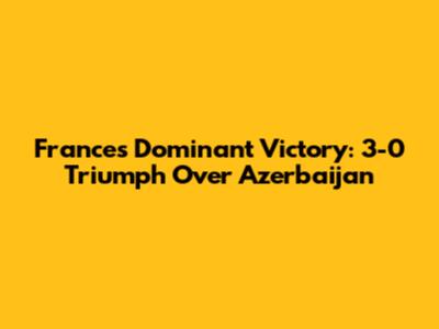 France's Dominant Victory: 3-0 Triumph Over Azerbaijan
