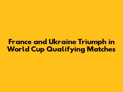 France and Ukraine Triumph in World Cup Qualifying Matches