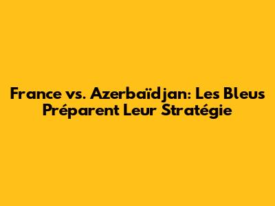 France vs. Azerbaïdjan: Les Bleus Préparent Leur Stratégie
