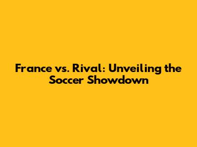 France vs. Rival: Unveiling the Soccer Showdown