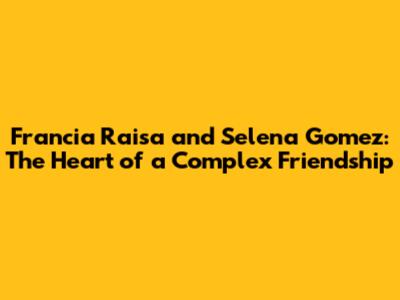 Francia Raisa and Selena Gomez: The Heart of a Complex Friendship