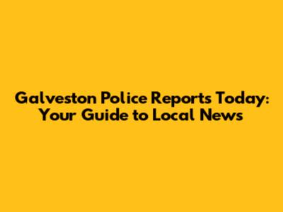 Galveston Police Reports Today: Your Guide to Local News