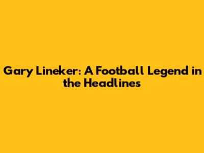 Gary Lineker: A Football Legend in the Headlines