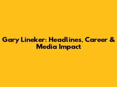 Gary Lineker: Headlines, Career & Media Impact